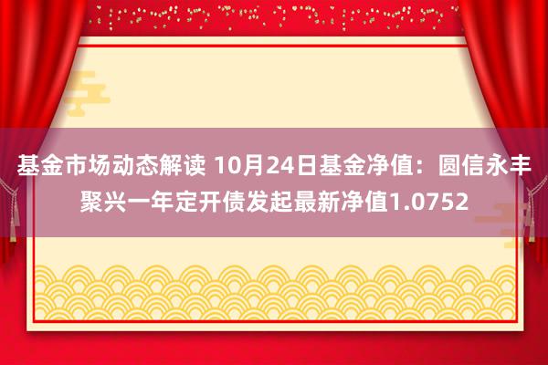 基金市场动态解读 10月24日基金净值：圆信永丰聚兴一年定开债发起最新净值1.0752