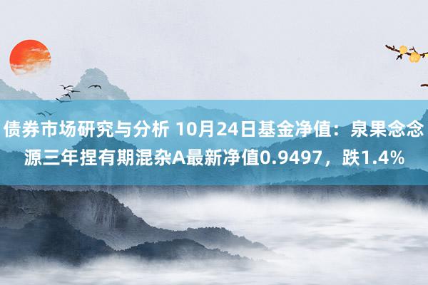 债券市场研究与分析 10月24日基金净值：泉果念念源三年捏有期混杂A最新净值0.9497，跌1.4%