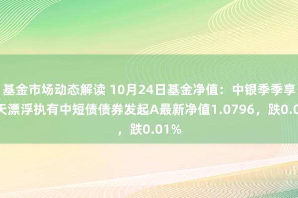 基金市场动态解读 10月24日基金净值：中银季季享90天漂浮执有中短债债券发起A最新净值1.0796，跌0.01%