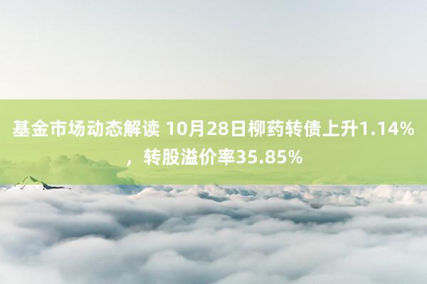 基金市场动态解读 10月28日柳药转债上升1.14%，转股溢价率35.85%