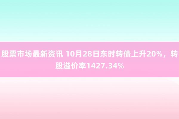 股票市场最新资讯 10月28日东时转债上升20%，转股溢价率1427.34%