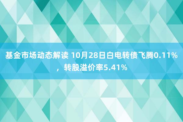 基金市场动态解读 10月28日白电转债飞腾0.11%，转股溢价率5.41%