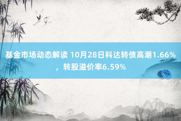 基金市场动态解读 10月28日科达转债高潮1.66%，转股溢价率6.59%