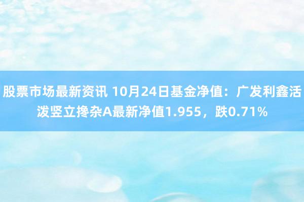 股票市场最新资讯 10月24日基金净值：广发利鑫活泼竖立搀杂A最新净值1.955，跌0.71%