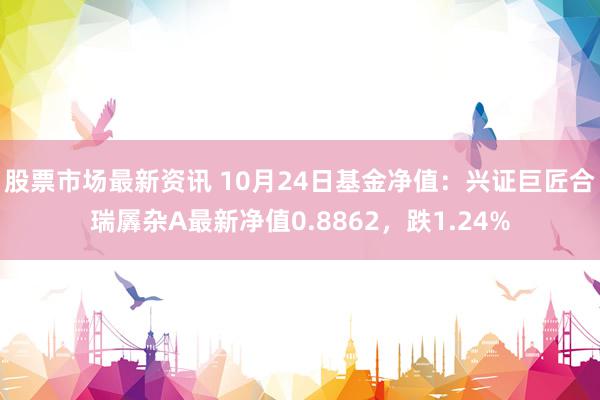 股票市场最新资讯 10月24日基金净值：兴证巨匠合瑞羼杂A最新净值0.8862，跌1.24%