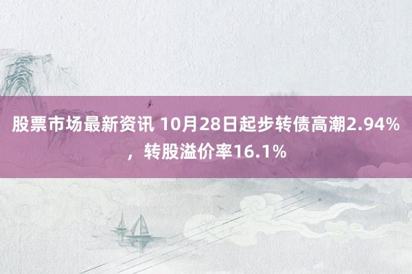 股票市场最新资讯 10月28日起步转债高潮2.94%，转股溢价率16.1%