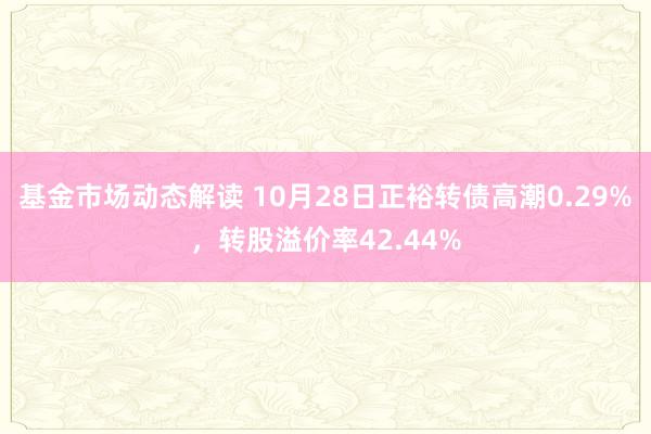 基金市场动态解读 10月28日正裕转债高潮0.29%，转股溢价率42.44%