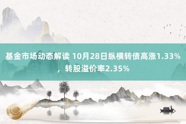 基金市场动态解读 10月28日纵横转债高涨1.33%，转股溢价率2.35%