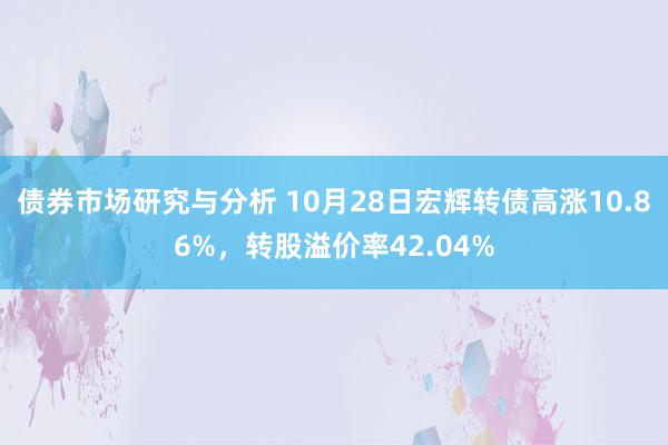 债券市场研究与分析 10月28日宏辉转债高涨10.86%，转股溢价率42.04%