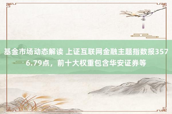 基金市场动态解读 上证互联网金融主题指数报3576.79点，前十大权重包含华安证券等