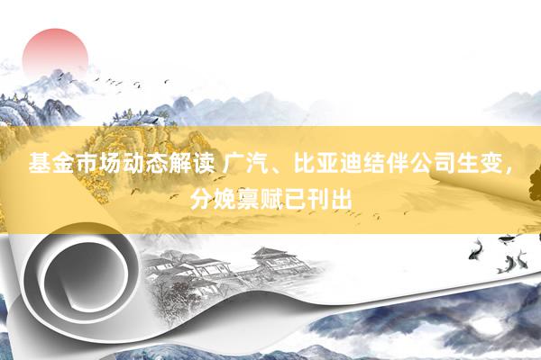 基金市场动态解读 广汽、比亚迪结伴公司生变，分娩禀赋已刊出