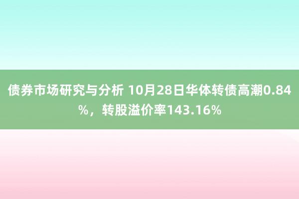 债券市场研究与分析 10月28日华体转债高潮0.84%，转股溢价率143.16%