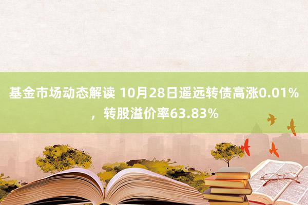 基金市场动态解读 10月28日遥远转债高涨0.01%，转股溢价率63.83%