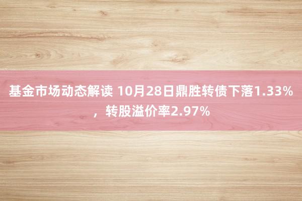 基金市场动态解读 10月28日鼎胜转债下落1.33%，转股溢价率2.97%