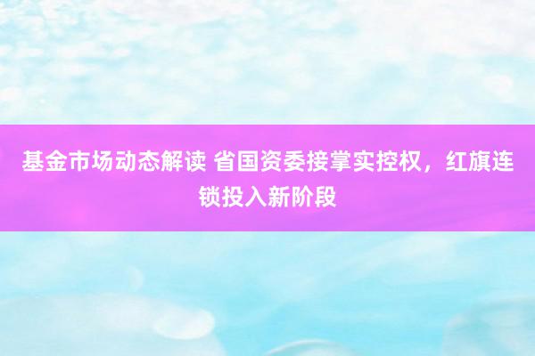 基金市场动态解读 省国资委接掌实控权，红旗连锁投入新阶段