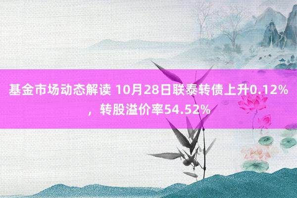 基金市场动态解读 10月28日联泰转债上升0.12%，转股溢价率54.52%