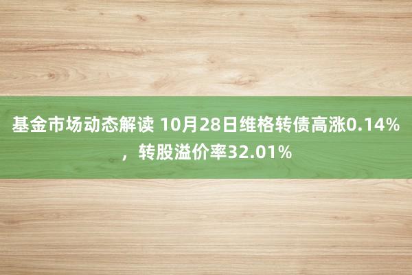 基金市场动态解读 10月28日维格转债高涨0.14%，转股溢价率32.01%