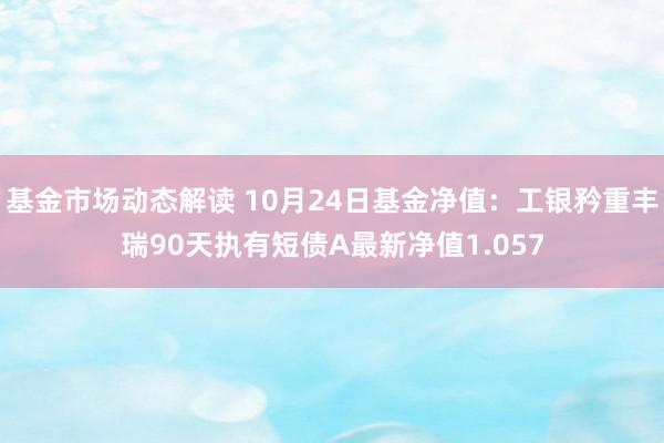 基金市场动态解读 10月24日基金净值：工银矜重丰瑞90天执有短债A最新净值1.057