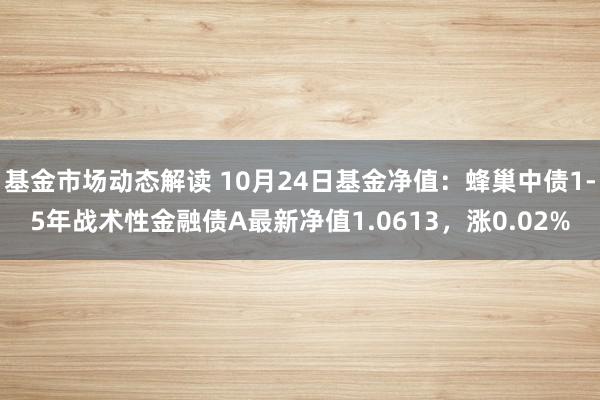 基金市场动态解读 10月24日基金净值：蜂巢中债1-5年战术性金融债A最新净值1.0613，涨0.02%