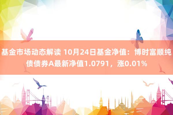 基金市场动态解读 10月24日基金净值：博时富顺纯债债券A最新净值1.0791，涨0.01%