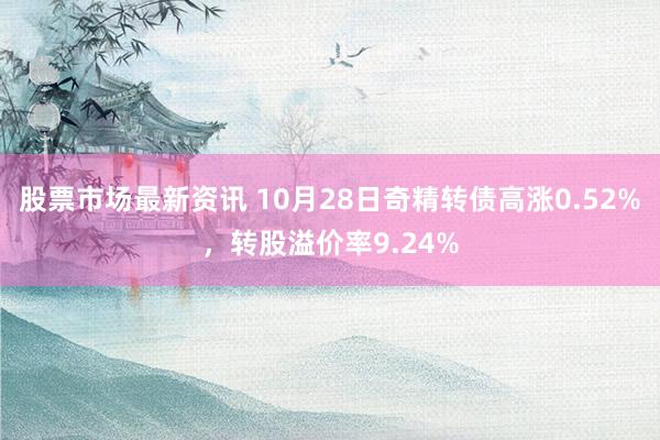 股票市场最新资讯 10月28日奇精转债高涨0.52%，转股溢价率9.24%