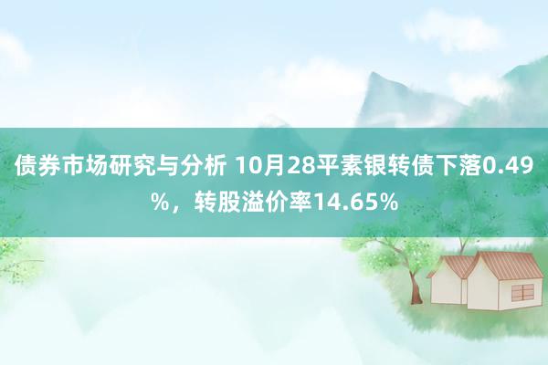 债券市场研究与分析 10月28平素银转债下落0.49%，转股溢价率14.65%