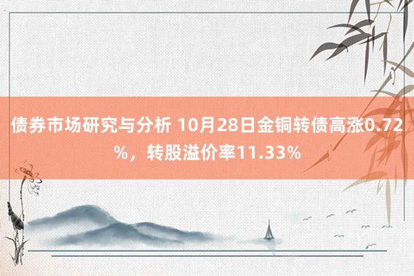 债券市场研究与分析 10月28日金铜转债高涨0.72%，转股溢价率11.33%