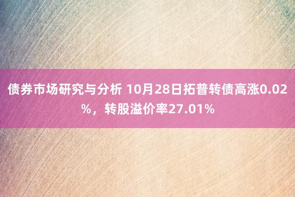 债券市场研究与分析 10月28日拓普转债高涨0.02%，转股溢价率27.01%