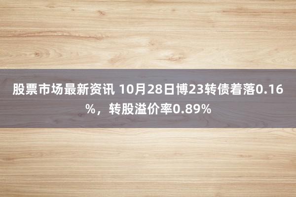 股票市场最新资讯 10月28日博23转债着落0.16%，转股溢价率0.89%