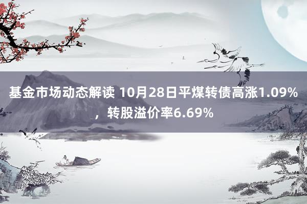 基金市场动态解读 10月28日平煤转债高涨1.09%，转股溢价率6.69%