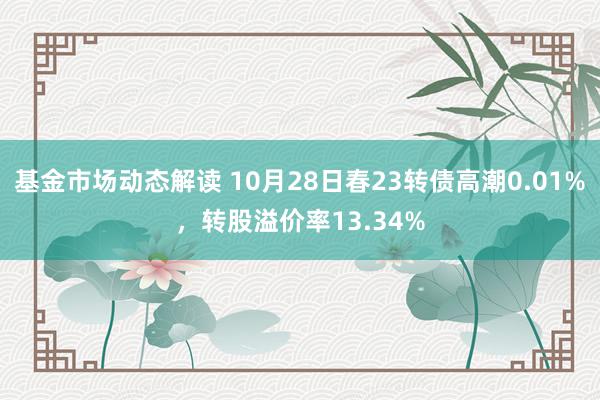 基金市场动态解读 10月28日春23转债高潮0.01%，转股溢价率13.34%