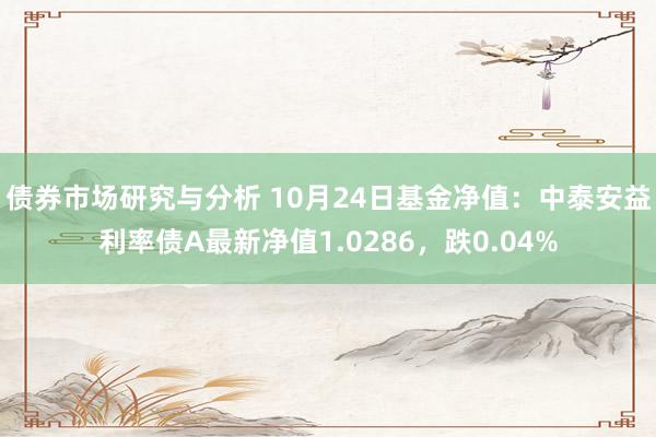 债券市场研究与分析 10月24日基金净值：中泰安益利率债A最新净值1.0286，跌0.04%