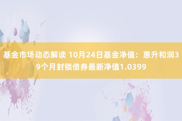 基金市场动态解读 10月24日基金净值：惠升和润39个月封锁债券最新净值1.0399