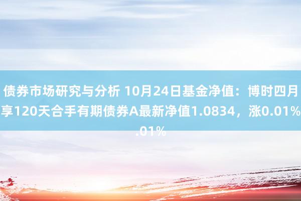 债券市场研究与分析 10月24日基金净值：博时四月享120天合手有期债券A最新净值1.0834，涨0.01%