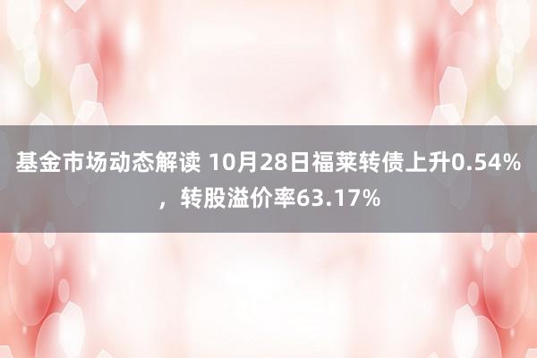 基金市场动态解读 10月28日福莱转债上升0.54%，转股溢价率63.17%