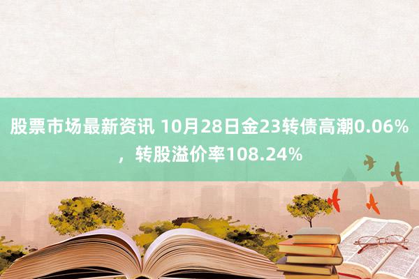 股票市场最新资讯 10月28日金23转债高潮0.06%，转股溢价率108.24%