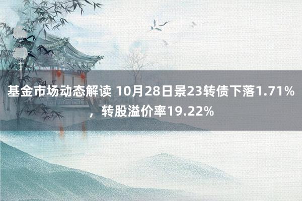 基金市场动态解读 10月28日景23转债下落1.71%，转股溢价率19.22%