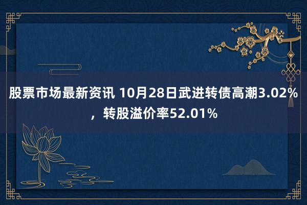 股票市场最新资讯 10月28日武进转债高潮3.02%，转股溢价率52.01%