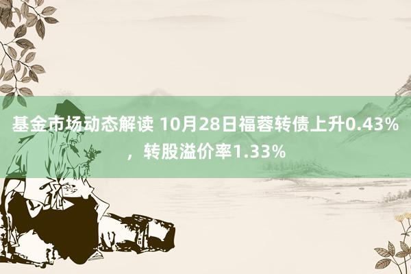 基金市场动态解读 10月28日福蓉转债上升0.43%，转股溢价率1.33%