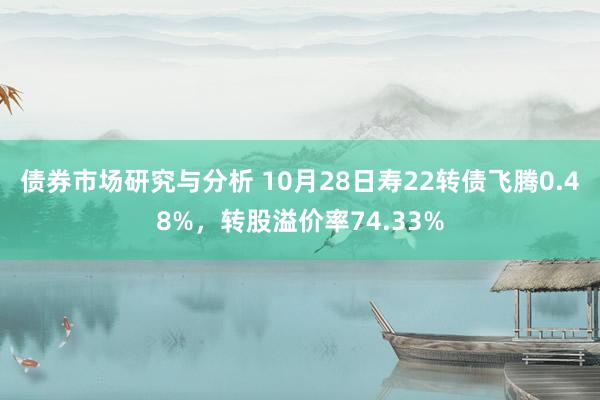 债券市场研究与分析 10月28日寿22转债飞腾0.48%，转股溢价率74.33%