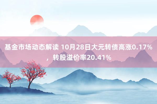 基金市场动态解读 10月28日大元转债高涨0.17%，转股溢价率20.41%