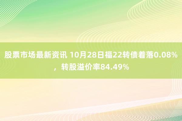 股票市场最新资讯 10月28日福22转债着落0.08%，转股溢价率84.49%