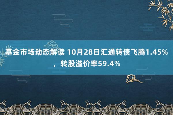 基金市场动态解读 10月28日汇通转债飞腾1.45%，转股溢价率59.4%