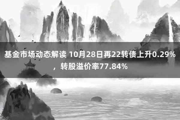 基金市场动态解读 10月28日再22转债上升0.29%，转股溢价率77.84%