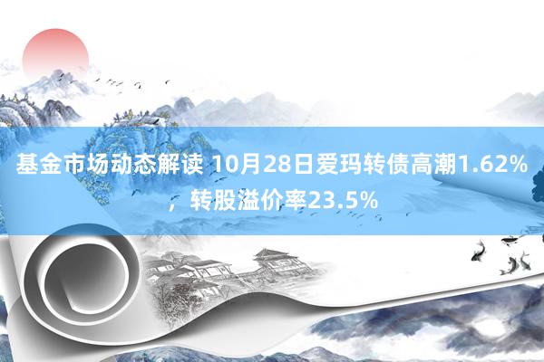 基金市场动态解读 10月28日爱玛转债高潮1.62%，转股溢价率23.5%