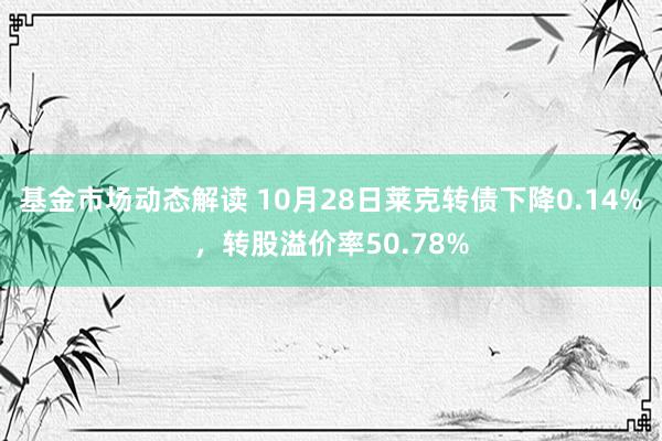 基金市场动态解读 10月28日莱克转债下降0.14%，转股溢价率50.78%