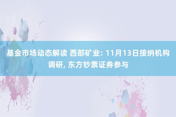 基金市场动态解读 西部矿业: 11月13日接纳机构调研, 东方钞票证券参与