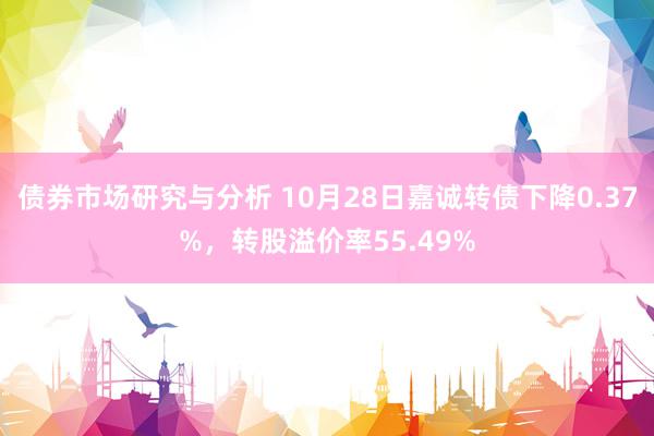 债券市场研究与分析 10月28日嘉诚转债下降0.37%，转股溢价率55.49%