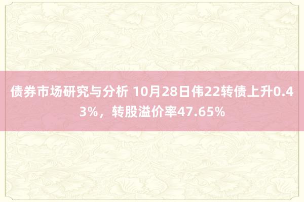 债券市场研究与分析 10月28日伟22转债上升0.43%，转股溢价率47.65%