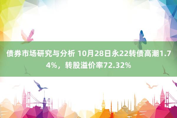 债券市场研究与分析 10月28日永22转债高潮1.74%，转股溢价率72.32%